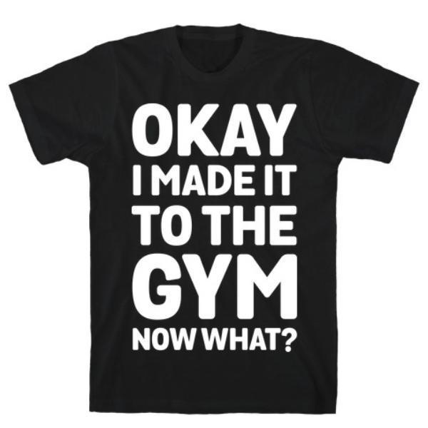 OKAY I MADE IT TO THE GYM NOW WHAT T-SHIRT